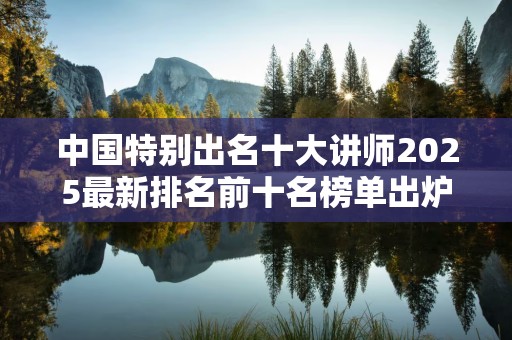 中国特别出名十大讲师2025最新排名前十名榜单出炉