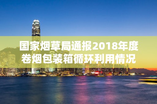 国家烟草局通报2018年度卷烟包装箱循环利用情况