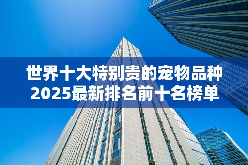 世界十大特别贵的宠物品种2025最新排名前十名榜单出炉