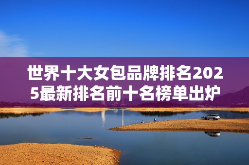世界十大女包品牌排名2025最新排名前十名榜单出炉