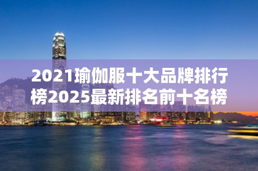 2021瑜伽服十大品牌排行榜2025最新排名前十名榜单出炉