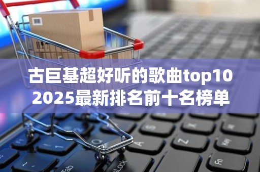 古巨基超好听的歌曲top102025最新排名前十名榜单出炉