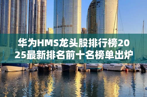 华为HMS龙头股排行榜2025最新排名前十名榜单出炉