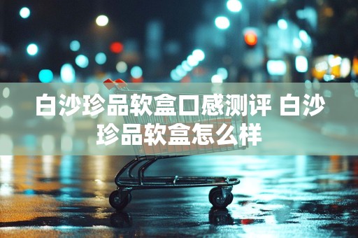 白沙珍品软盒口感测评 白沙珍品软盒怎么样