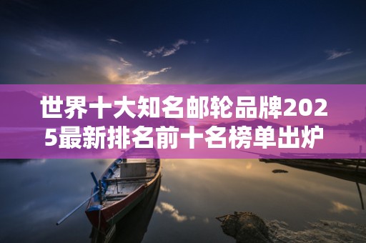 世界十大知名邮轮品牌2025最新排名前十名榜单出炉