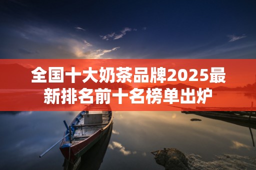 全国十大奶茶品牌2025最新排名前十名榜单出炉