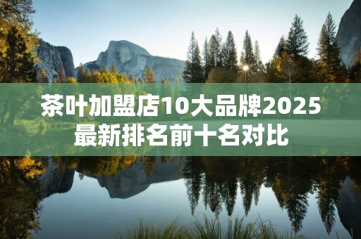 茶叶加盟店10大品牌2025最新排名前十名对比