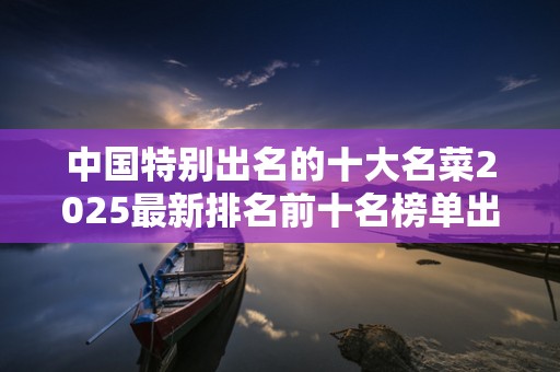 中国特别出名的十大名菜2025最新排名前十名榜单出炉