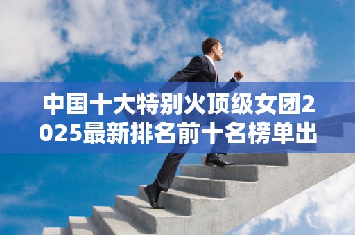 中国十大特别火顶级女团2025最新排名前十名榜单出炉