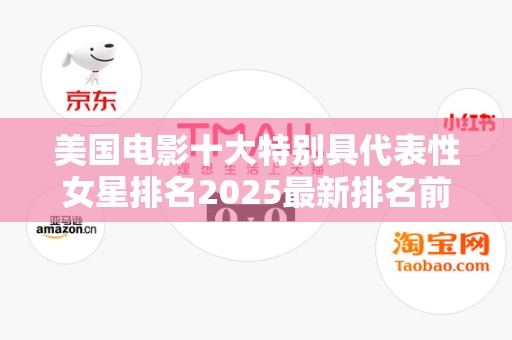 美国电影十大特别具代表性女星排名2025最新排名前十名榜单出炉