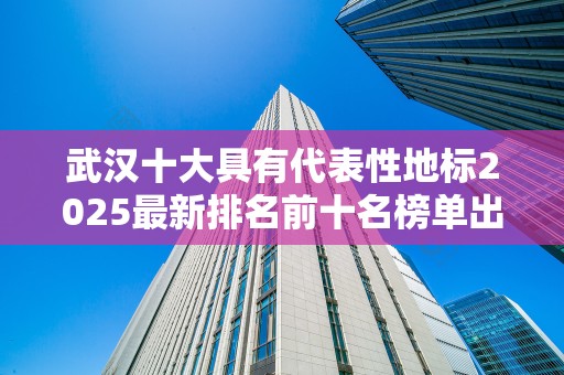 武汉十大具有代表性地标2025最新排名前十名榜单出炉