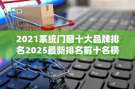 2021系统门窗十大品牌排名2025最新排名前十名榜单出炉