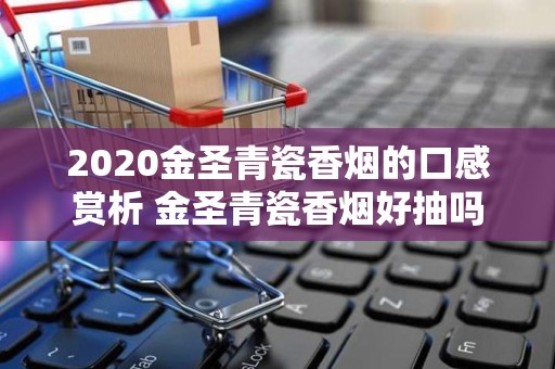 2020金圣青瓷香烟的口感赏析 金圣青瓷香烟好抽吗