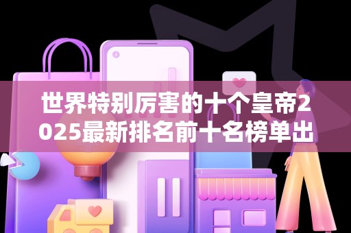 世界特别厉害的十个皇帝2025最新排名前十名榜单出炉