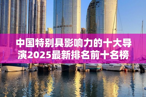 中国特别具影响力的十大导演2025最新排名前十名榜单出炉