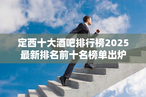 定西十大酒吧排行榜2025最新排名前十名榜单出炉
