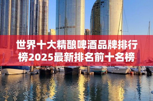 世界十大精酿啤酒品牌排行榜2025最新排名前十名榜单出炉