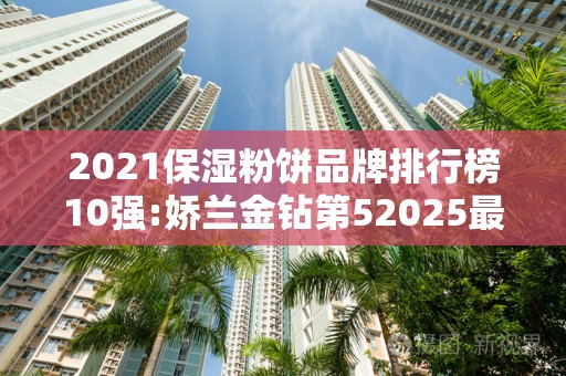2021保湿粉饼品牌排行榜10强:娇兰金钻第52025最新排名前十名榜单出炉