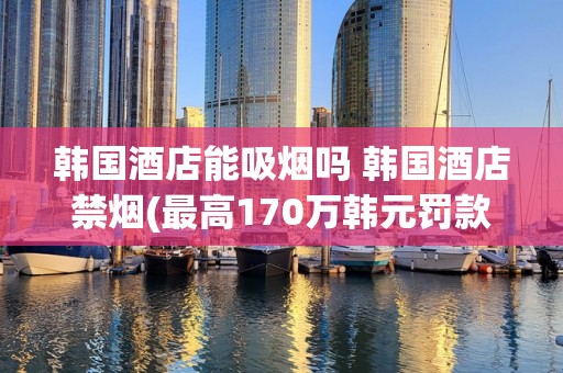韩国酒店能吸烟吗 韩国酒店禁烟(最高170万韩元罚款)