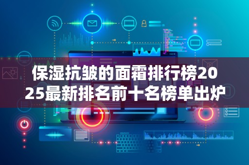 保湿抗皱的面霜排行榜2025最新排名前十名榜单出炉