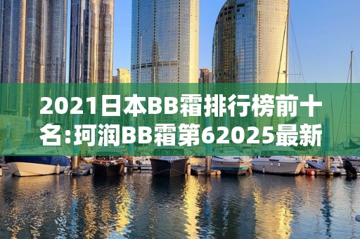 2021日本BB霜排行榜前十名:珂润BB霜第62025最新排名前十名榜单出炉