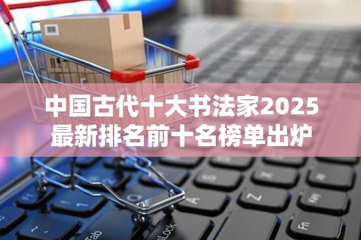 中国古代十大书法家2025最新排名前十名榜单出炉