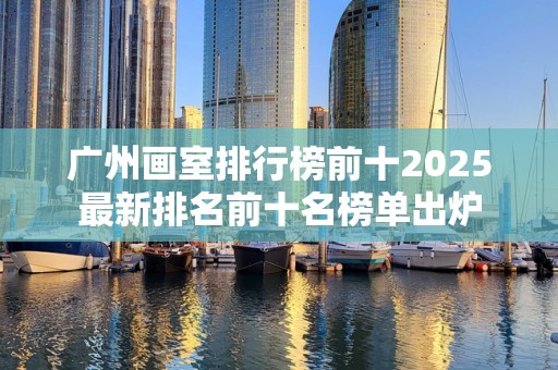 广州画室排行榜前十2025最新排名前十名榜单出炉