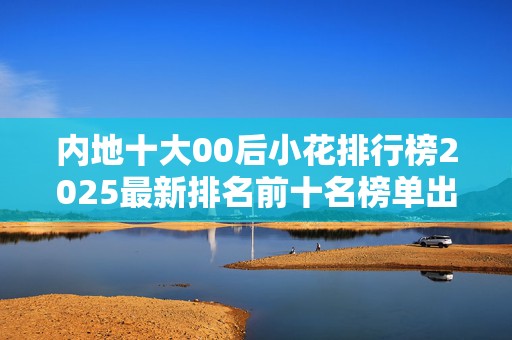 内地十大00后小花排行榜2025最新排名前十名榜单出炉