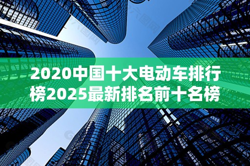 2020中国十大电动车排行榜2025最新排名前十名榜单出炉