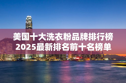 美国十大洗衣粉品牌排行榜2025最新排名前十名榜单出炉