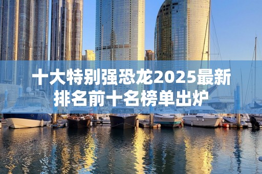 十大特别强恐龙2025最新排名前十名榜单出炉