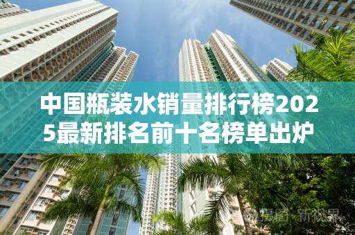 中国瓶装水销量排行榜2025最新排名前十名榜单出炉