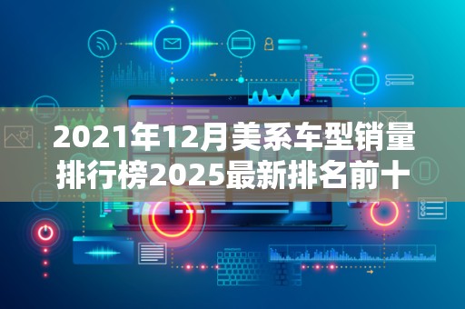 2021年12月美系车型销量排行榜2025最新排名前十名榜单出炉