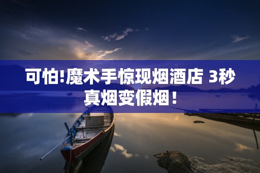 可怕!魔术手惊现烟酒店 3秒真烟变假烟！