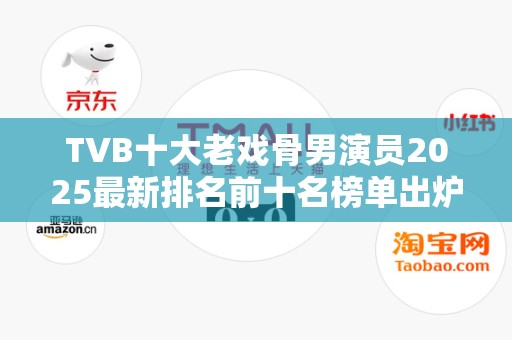 TVB十大老戏骨男演员2025最新排名前十名榜单出炉