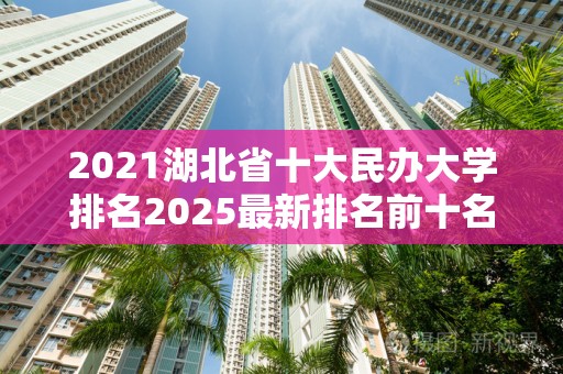 2021湖北省十大民办大学排名2025最新排名前十名榜单出炉