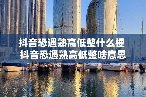 抖音恐遇熟高低整什么梗 抖音恐遇熟高低整啥意思
