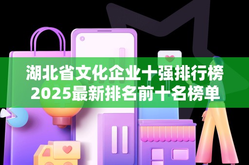 湖北省文化企业十强排行榜2025最新排名前十名榜单出炉
