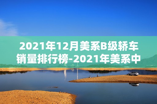 2021年12月美系B级轿车销量排行榜-2021年美系中型轿车销量排名2025最新排名前十名榜单出炉