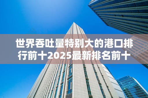 世界吞吐量特别大的港口排行前十2025最新排名前十名榜单出炉