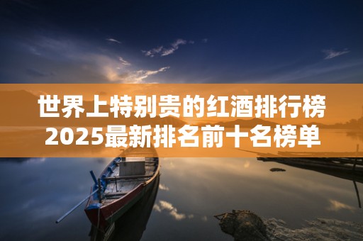 世界上特别贵的红酒排行榜2025最新排名前十名榜单出炉