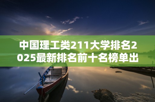 中国理工类211大学排名2025最新排名前十名榜单出炉