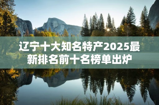 辽宁十大知名特产2025最新排名前十名榜单出炉