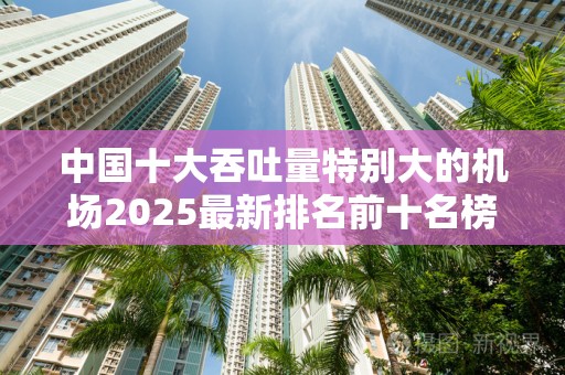 中国十大吞吐量特别大的机场2025最新排名前十名榜单出炉
