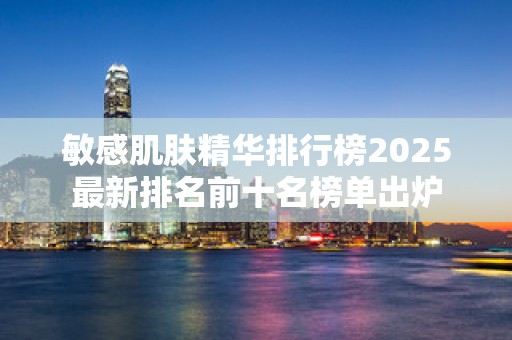 敏感肌肤精华排行榜2025最新排名前十名榜单出炉