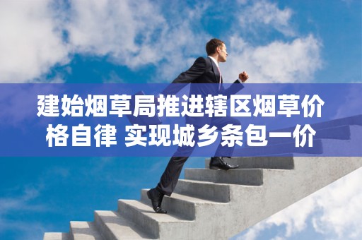建始烟草局推进辖区烟草价格自律 实现城乡条包一价管理目标