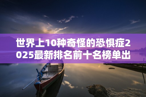 世界上10种奇怪的恐惧症2025最新排名前十名榜单出炉