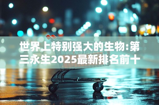 世界上特别强大的生物:第三永生2025最新排名前十名榜单出炉
