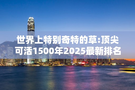 世界上特别奇特的草:顶尖可活1500年2025最新排名前十名榜单出炉