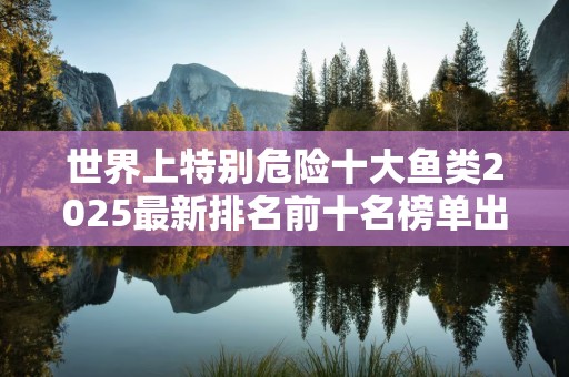 世界上特别危险十大鱼类2025最新排名前十名榜单出炉